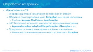 Обработка на грешки
• Изключения в C#
– Информацията за изключения се пренася от обекти
– Обектите са от вградения клас Exception или негов наследник
• Свойства Message, StackTrace и InnerException
– .NET Framework предлага множество вградени изключения
• ArgumentException, IndexOutOfRangeException, IOException и др.
– Програмистът може да направи свой вид изключение
• Конвенцията е наименованието на класа да завършва с Exception
 
