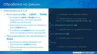 Обработка на грешки
try
{
// Операции при нормална работа
// …
// Предизвикване на изключение
throw new DbException("DB error.");
}
catch (ArgumentException ex)
{
// Обработване на ArgumentException
}
catch (Exception ex)
{
// Обработване на Exception
}
finally
{
// Винаги изпълнявани операции
}
• Изключения в C#
– Конструкция try … catch … finally
• Блоковете catch и finally не за
задължителни, но поне единият
трябва да присъства
• Възможно е наличието на повече от
един catch блок
• В скобите на catch блок се указва
типа на прихващаните изключения
– Предизвикване на изключение с
throw
• Възможно е предизвикване на
изключение в catch блока
• Предизвикване на оригиналното
изключение
 