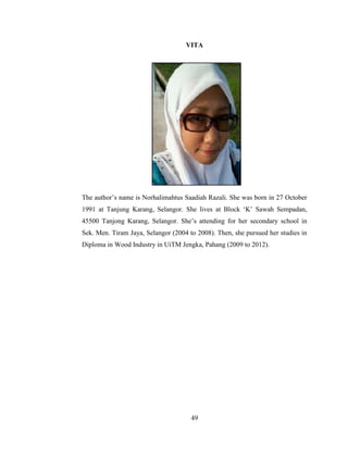 49
VITA
The author’s name is Norhalimahtus Saadiah Razali. She was born in 27 October
1991 at Tanjung Karang, Selangor. She lives at Block ‘K’ Sawah Sempadan,
45500 Tanjong Karang, Selangor. She’s attending for her secondary school in
Sek. Men. Tiram Jaya, Selangor (2004 to 2008). Then, she pursued her studies in
Diploma in Wood Industry in UiTM Jengka, Pahang (2009 to 2012).
 
