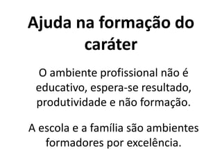 Ajuda na formação do
caráter
O ambiente profissional não é
educativo, espera-se resultado,
produtividade e não formação.
A escola e a família são ambientes
formadores por excelência.
 