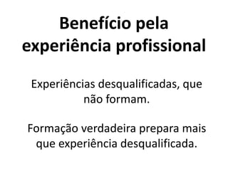 Benefício pela
experiência profissional
Experiências desqualificadas, que
não formam.
Formação verdadeira prepara mais
que experiência desqualificada.
 