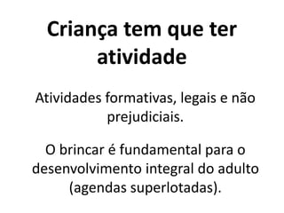 Criança tem que ter
atividade
Atividades formativas, legais e não
prejudiciais.
O brincar é fundamental para o
desenvolvimento integral do adulto
(agendas superlotadas).
 