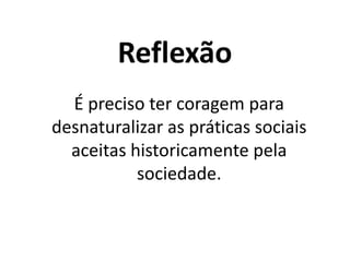 Reflexão
É preciso ter coragem para
desnaturalizar as práticas sociais
aceitas historicamente pela
sociedade.
 