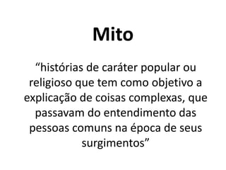 Mito
“histórias de caráter popular ou
religioso que tem como objetivo a
explicação de coisas complexas, que
passavam do entendimento das
pessoas comuns na época de seus
surgimentos”
 