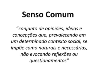 Senso Comum
“conjunto de opiniões, ideias e
concepções que, prevalecendo em
um determinado contexto social, se
impõe como naturais e necessárias,
não evocando reflexões ou
questionamentos”
 