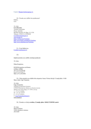 E-pasts: Margita.Gaile@ugf.gov.lv
20) Piesaku savu dalību šim pasākumam!
Paldies,
Līva
Ar cieņu
Līva Rancāne
Tieslietu ministrijas
Preses sekretāre
Brīvības bulvāris 36, Rīga, LV-1536
Tālrunis: 67036712, 28748349
Liva.Rancane@tm.gov.lv
www.tm.gov.lv
https://twitter.com/Tieslietas
http://www.flickr.com/photos/Tieslietas
http://www.slideshare.net/Tieslietas
21) Evija Malkevica
E.malkevica@unesco.lv
22)
labprāt pieteiktu savu dalību minētajā pasākumā.
Ar cieņu,
Diāna Kurpniece,
KNAB Korupcijas novēršanas
nodaļas vadītāja
Tel. (371) 67356168
Fax (371) 67356177
Mob. (371) 29334481
23) Vēlos pieteikt savu dalību britu ekspertes Annas Višeras lekcijā 13.maijā plkst. 18:00.
Mans vārds: Līga Turjanska
Ar cieņu,
Līga Turjanska
Izglītības programmu kuratore
LNMM/Dekoratīvās mākslas un dizaina muzejs
Skārņu iela 10/20, Rīga, LV‐1050, Latvija
T: +371 67 830906
M: +371 26 339107
F: +371 67 830916
E: Liga.Turjanska@lnmm.lv
www.lnmm.lv
24) Piesakos uz lekciju otrdien, 13.maijā, plkst. 18:00, IT DEMO centrā
Ar cieņu,
Maija Groduma
VSAA direktora vietniece
29131695
 