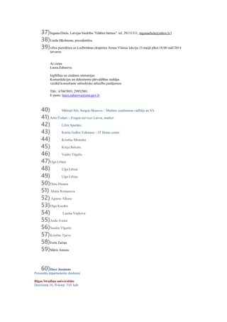 37)Inguna Ebela, Latvijas biedrība "Glābiet bērnus". tel. 29131311, ingunaebela@inbox.lv]
38)Linda Jākobsone, prezidentūra
39)vēlos pieteikties uz Lielbritānas ekspertes Annas Višeras lekciju 13.maijā plkst.18.00 radi!2014
ietvaros.
Ar cieņu
Laura Zaharova
Izglītības un zinātnes ministrijas
Komunikācijas un dokumentu pārvaldības nodaļas
vecākā konsultante sabiedrisko attiecību jautājumos
Tālr.: 67047893; 29952901
E-pasts: laura.zaharova@izm.gov.lv
40) Mārtiņš Sils, Sergejs Skusovs – Meditec uzņēmuma vadītājs un SA
41)Artis Čodars – Exigen services Latvia, market.
42) Lilita Sparāne,
43) Katrin Gulbis Vekmane – IT Demo centrs
44) Kristīne Mennika
45) Kitija Balcare
46) Valdis Tilgalis
47)Līga Lētiņa
48) Līga Lētiņa
49) Līga Lētiņa
50)Dana Hasana
51) Marta Romanova
52) Agnese Alksne
53)Olga Kazaka
54) Lauma Vaņkova
55)Anda Avena
56)Sandra Vīgante
57)Kristīne Tjarve
58)Iveta Zariņa
59)Māris Antons
60)Dace Jasmane
Personāla departamenta direktore
Rīgas Stradiņa universitāte
Dzirciema 16, D-korp. 310. kab.
 