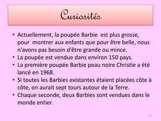 Curiosités
• Actuellement, la poupée Barbie est plus grosse,
pour montrer aux enfants que pour être belle, nous
n'avons pas besoin d'être grande ou mince.
• La poupée est vendue dans environ 150 pays.
• La première poupée Barbie peau noire Christie a été
lancé en 1968.
• Si toutes les Barbies existantes étaient placées côte à
côte, on aurait sept tours autour de la Terre.
• Chaque seconde, deux Barbies sont vendues dans le
monde entier.
10
 