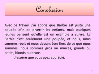 Conclusion
12
Avec ce travail, j'ai appris que Barbie est juste une
poupée afin de divertir les enfants, mais quelques
jeunes pensent qu'elle est un exemple à suivre. La
Barbie c'est seulement une poupée, et nous, nous
sommes réels et nous devons être fiers de ce que nous
sommes, nous sommes gros ou minces, grands ou
petits, blonds ou bruns.
J'espère que vous ayez apprécié.
 