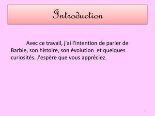 Introduction
3
Avec ce travail, j'ai l'intention de parler de
Barbie, son histoire, son évolution et quelques
curiosités. J'espère que vous appréciez.
 