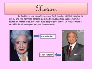 Histoire
Ruth Hardler
Elliot Hardler
La Barbie est une poupée créée par Ruth Handler et Elliot Handler. Ils
ont eu une fille nommée Barbara qui aimait beaucoup les poupées. Comme
toutes les petites filles, elle jouait avec des poupées bébés. Un jour, sa mère a
eu l'idée de faire une poupée pour l'adolescence.
4
 