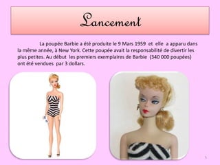 Lancement
La poupée Barbie a été produite le 9 Mars 1959 et elle a apparu dans
la même année, à New York. Cette poupée avait la responsabilité de divertir les
plus petites. Au début les premiers exemplaires de Barbie (340 000 poupées)
ont été vendues par 3 dollars.
5
 