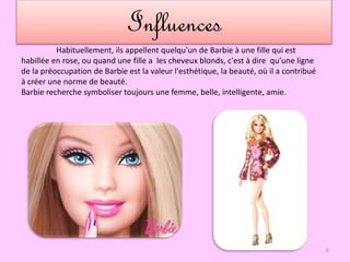 Influences
Habituellement, ils appellent quelqu'un de Barbie à une fille qui est
habillée en rose, ou quand une fille a les cheveux blonds, c'est à dire qu’une ligne
de la préoccupation de Barbie est la valeur l'esthétique, la beauté, où il a contribué
à créer une norme de beauté.
Barbie recherche symboliser toujours une femme, belle, intelligente, amie.
6
 