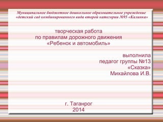 творческая работа
по правилам дорожного движения
«Ребенок и автомобиль»
выполнила
педагог группы №13
«Сказка»
Михайлова И.В.
г. Таганрог
2014
Муниципальное бюджетное дошкольное образовательное учреждение
«детский сад комбинированного вида второй категории №95 «Калинка»
 