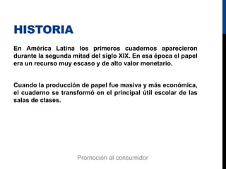 HISTORIA
En América Latina los primeros cuadernos aparecieron
durante la segunda mitad del siglo XIX. En esa época el papel
era un recurso muy escaso y de alto valor monetario.
Cuando la producción de papel fue masiva y más económica,
el cuaderno se transformó en el principal útil escolar de las
salas de clases.
Promoción al consumidor
 
