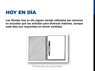 HOY EN DÍA
Las libretas hoy en día siguen siendo utilizadas por alumnos
en escuelas que las solicitan para diversas materias, aunque
cada días son requeridos en menor cantidad.
Promoción al consumidor
 