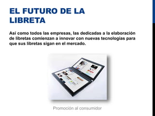 EL FUTURO DE LA
LIBRETA
Así como todos las empresas, las dedicadas a la elaboración
de libretas comienzan a innovar con nuevas tecnologías para
que sus libretas sigan en el mercado.
Promoción al consumidor
 