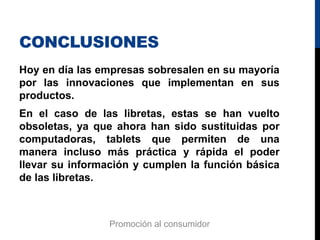CONCLUSIONES
Hoy en día las empresas sobresalen en su mayoría
por las innovaciones que implementan en sus
productos.
En el caso de las libretas, estas se han vuelto
obsoletas, ya que ahora han sido sustituidas por
computadoras, tablets que permiten de una
manera incluso más práctica y rápida el poder
llevar su información y cumplen la función básica
de las libretas.
Promoción al consumidor
 