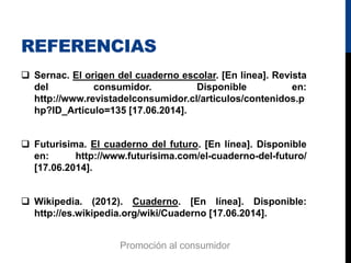 REFERENCIAS
 Sernac. El origen del cuaderno escolar. [En línea]. Revista
del consumidor. Disponible en:
http://www.revistadelconsumidor.cl/articulos/contenidos.p
hp?ID_Articulo=135 [17.06.2014].
 Futurisima. El cuaderno del futuro. [En línea]. Disponible
en: http://www.futurisima.com/el-cuaderno-del-futuro/
[17.06.2014].
 Wikipedia. (2012). Cuaderno. [En línea]. Disponible:
http://es.wikipedia.org/wiki/Cuaderno [17.06.2014].
Promoción al consumidor
 