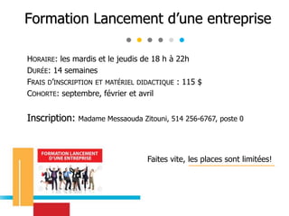 HORAIRE: les mardis et le jeudis de 18 h à 22h
DURÉE: 14 semaines
FRAIS D’INSCRIPTION ET MATÉRIEL DIDACTIQUE : 115 $
COHORTE: septembre, février et avril
Inscription: Madame Messaouda Zitouni, 514 256-6767, poste 0
Faites vite, les places sont limitées!
Formation Lancement d’une entreprise
 