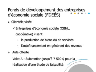 Fonds de développement des entreprises
d'économie sociale (FDEÉS)
 Clientèle visée
 Entreprises d’économie sociale (OBNL,
coopérative) visant:
• la production de biens ou de services
• l’autofinancement en générant des revenus
 Aide offerte
Volet A : Subvention jusqu’à 7 500 $ pour la
réalisation d’une étude de faisabilité
 
