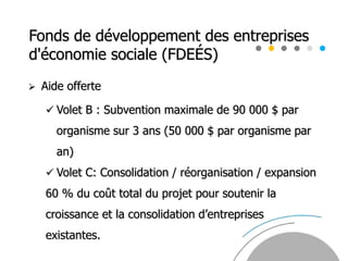 Fonds de développement des entreprises
d'économie sociale (FDEÉS)
 Aide offerte
 Volet B : Subvention maximale de 90 000 $ par
organisme sur 3 ans (50 000 $ par organisme par
an)
 Volet C: Consolidation / réorganisation / expansion
60 % du coût total du projet pour soutenir la
croissance et la consolidation d’entreprises
existantes.
 