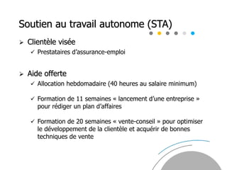Soutien au travail autonome (STA)
 Clientèle visée
 Prestataires d’assurance-emploi
 Aide offerte
 Allocation hebdomadaire (40 heures au salaire minimum)
 Formation de 11 semaines « lancement d’une entreprise »
pour rédiger un plan d’affaires
 Formation de 20 semaines « vente-conseil » pour optimiser
le développement de la clientèle et acquérir de bonnes
techniques de vente
 