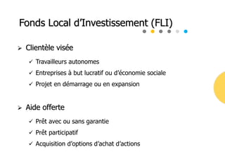 Fonds Local d’Investissement (FLI)
 Clientèle visée
 Travailleurs autonomes
 Entreprises à but lucratif ou d’économie sociale
 Projet en démarrage ou en expansion
 Aide offerte
 Prêt avec ou sans garantie
 Prêt participatif
 Acquisition d’options d’achat d’actions
 