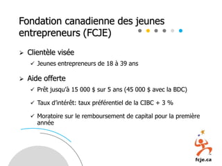 Fondation canadienne des jeunes
entrepreneurs (FCJE)
 Clientèle visée
 Jeunes entrepreneurs de 18 à 39 ans
 Aide offerte
 Prêt jusqu’à 15 000 $ sur 5 ans (45 000 $ avec la BDC)
 Taux d’intérêt: taux préférentiel de la CIBC + 3 %
 Moratoire sur le remboursement de capital pour la première
année
 