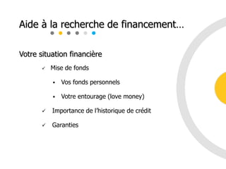 Votre situation financière
 Mise de fonds
 Vos fonds personnels
 Votre entourage (love money)
 Importance de l’historique de crédit
 Garanties
Aide à la recherche de financement…
 