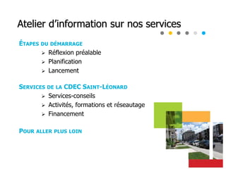 Atelier d’information sur nos services
ÉTAPES DU DÉMARRAGE
 Réflexion préalable
 Planification
 Lancement
SERVICES DE LA CDEC SAINT-LÉONARD
 Services-conseils
 Activités, formations et réseautage
 Financement
POUR ALLER PLUS LOIN
 
