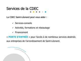 Services de la CDEC
La CDEC Saint-Léonard peut vous aider :
 Services-conseils
 Activités, formations et réseautage
 Financement
« PORTE D’ENTRÉE » pour l’accès à de nombreux services destinés
aux entreprises de l’arrondissement de Saint-Léonard.
 