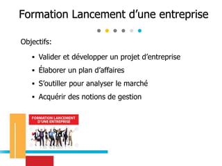 Objectifs:
 Valider et développer un projet d’entreprise
 Élaborer un plan d’affaires
 S’outiller pour analyser le marché
 Acquérir des notions de gestion
Formation Lancement d’une entreprise
 