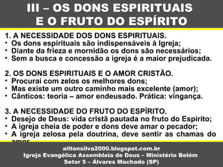 1. A NECESSIDADE DOS DONS ESPIRITUAIS.
• Os dons espirituais são indispensáveis à Igreja;
• Diante da frieza e mornidão os dons são necessários;
• Sem a busca e concessão a igreja é a maior prejudicada.
2. OS DONS ESPIRITUAIS E O AMOR CRISTÃO.
• Procurai com zelos os melhores dons;
• Mas existe um outro caminho mais excelente (amor);
• Cânticos: teoria – amor endeusado. Prática: vingança.
3. A NECESSIDADE DO FRUTO DO ESPÍRITO.
• Desejo de Deus: vida cristã pautada no fruto do Espírito;
• A igreja cheia de poder e dons deve amar o pecador;
• A igreja zelosa pela doutrina, deve sentir as chamas do
amor.
III – OS DONS ESPIRITUAIS
E O FRUTO DO ESPÍRITO
ailtonsilva2000.blogspot.com.br
Igreja Evangélica Assembleia de Deus – Ministério Belém
Setor 5 – Álvares Machado (SP)
 