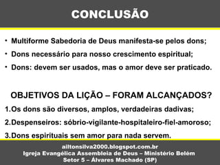 • Multiforme Sabedoria de Deus manifesta-se pelos dons;
• Dons necessário para nosso crescimento espiritual;
• Dons: devem ser usados, mas o amor deve ser praticado.
OBJETIVOS DA LIÇÃO – FORAM ALCANÇADOS?
1.Os dons são diversos, amplos, verdadeiras dadivas;
2.Despenseiros: sóbrio-vigilante-hospitaleiro-fiel-amoroso;
3.Dons espirituais sem amor para nada servem.
CONCLUSÃO
ailtonsilva2000.blogspot.com.br
Igreja Evangélica Assembleia de Deus – Ministério Belém
Setor 5 – Álvares Machado (SP)
 