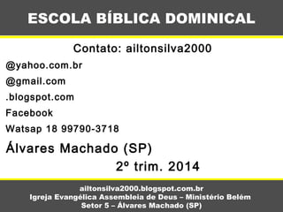 Contato: ailtonsilva2000
@yahoo.com.br
@gmail.com
.blogspot.com
Facebook
Watsap 18 99790-3718
Álvares Machado (SP)
2º trim. 2014
ESCOLA BÍBLICA DOMINICAL
ailtonsilva2000.blogspot.com.br
Igreja Evangélica Assembleia de Deus – Ministério Belém
Setor 5 – Álvares Machado (SP)
 