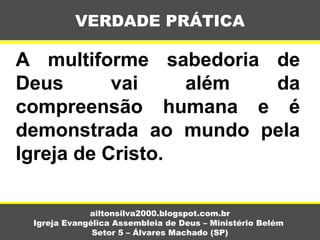 A multiforme sabedoria de
Deus vai além da
compreensão humana e é
demonstrada ao mundo pela
Igreja de Cristo.
VERDADE PRÁTICA
ailtonsilva2000.blogspot.com.br
Igreja Evangélica Assembleia de Deus – Ministério Belém
Setor 5 – Álvares Machado (SP)
 