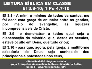 Ef 3.8 - A mim, o mínimo de todos os santos, me
foi dada esta graça de anunciar entre os gentios,
por meio do evangelho, as riquezas
incompreensíveis de Cristo.
Ef 3.9 - e demonstrar a todos qual seja a
dispensação do mistério, que, desde os séculos,
esteve oculto em Deus, que tudo criou;
Ef 3.10 - para que, agora, pela igreja, a multiforme
sabedoria de Deus seja conhecida dos
principados e potestades nos céus,
LEITURA BÍBLICA EM CLASSE
Ef 3.8-10; 1 Pe 4.7-10
ailtonsilva2000.blogspot.com.br
Igreja Evangélica Assembleia de Deus – Ministério Belém
Setor 5 – Álvares Machado (SP)
 