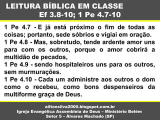 1 Pe 4.7 - E já está próximo o fim de todas as
coisas; portanto, sede sóbrios e vigiai em oração.
1 Pe 4.8 - Mas, sobretudo, tende ardente amor uns
para com os outros, porque o amor cobrirá a
multidão de pecados,
1 Pe 4.9 - sendo hospitaleiros uns para os outros,
sem murmurações.
1 Pe 4.10 - Cada um administre aos outros o dom
como o recebeu, como bons despenseiros da
multiforme graça de Deus.
LEITURA BÍBLICA EM CLASSE
Ef 3.8-10; 1 Pe 4.7-10
ailtonsilva2000.blogspot.com.br
Igreja Evangélica Assembleia de Deus – Ministério Belém
Setor 5 – Álvares Machado (SP)
 