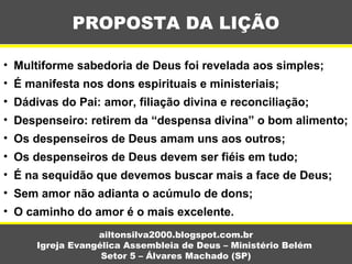 PROPOSTA DA LIÇÃO
ailtonsilva2000.blogspot.com.br
Igreja Evangélica Assembleia de Deus – Ministério Belém
Setor 5 – Álvares Machado (SP)
• Multiforme sabedoria de Deus foi revelada aos simples;
• É manifesta nos dons espirituais e ministeriais;
• Dádivas do Pai: amor, filiação divina e reconciliação;
• Despenseiro: retirem da “despensa divina” o bom alimento;
• Os despenseiros de Deus amam uns aos outros;
• Os despenseiros de Deus devem ser fiéis em tudo;
• É na sequidão que devemos buscar mais a face de Deus;
• Sem amor não adianta o acúmulo de dons;
• O caminho do amor é o mais excelente.
 