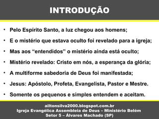 • Pelo Espírito Santo, a luz chegou aos homens;
• E o mistério que estava oculto foi revelado para a igreja;
• Mas aos “entendidos” o mistério ainda está oculto;
• Mistério revelado: Cristo em nós, a esperança da glória;
• A multiforme sabedoria de Deus foi manifestada;
• Jesus: Apóstolo, Profeta, Evangelista, Pastor e Mestre.
• Somente os pequenos e simples entendem e aceitam.
INTRODUÇÃO
ailtonsilva2000.blogspot.com.br
Igreja Evangélica Assembleia de Deus – Ministério Belém
Setor 5 – Álvares Machado (SP)
 