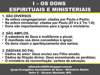 1. SÃO DIVERSOS
• Na esfera congregacional: citados por Paulo e Pedro;
• Na esfera ministerial: citados por Paulo (Ef 4 e 2 Tm 1.6);
• Dons são importantíssimos para a igreja e ministério.
2. SÃO AMPLOS.
• A sabedoria de Deus é multiforme e plural;
• É manifesta nos dons concedidos à igreja;
• Os dons visam o aperfeiçoamento dos santos.
3. DÁDIVAS DO PAI.
• Dádiva do amor: Deus enviou seu Filho amado;
• Dádiva da filiação divina: Deus encontrando os perdidos;
• O ministério da reconciliação: certeza da salvação.
I – OS DONS
ESPIRITUAIS E MINISTERIAIS
ailtonsilva2000.blogspot.com.br
Igreja Evangélica Assembleia de Deus – Ministério Belém
Setor 5 – Álvares Machado (SP)
 