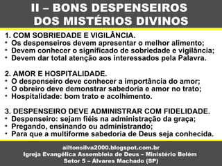 1. COM SOBRIEDADE E VIGILÂNCIA.
• Os despenseiros devem apresentar o melhor alimento;
• Devem conhecer o significado de sobriedade e vigilância;
• Devem dar total atenção aos interessados pela Palavra.
2. AMOR E HOSPITALIDADE.
• O despenseiro deve conhecer a importância do amor;
• O obreiro deve demonstrar sabedoria e amor no trato;
• Hospitalidade: bom trato e acolhimento.
3. DESPENSEIRO DEVE ADMINISTRAR COM FIDELIDADE.
• Despenseiro: sejam fiéis na administração da graça;
• Pregando, ensinando ou administrando;
• Para que a multiforme sabedoria de Deus seja conhecida.
II – BONS DESPENSEIROS
DOS MISTÉRIOS DIVINOS
ailtonsilva2000.blogspot.com.br
Igreja Evangélica Assembleia de Deus – Ministério Belém
Setor 5 – Álvares Machado (SP)
 