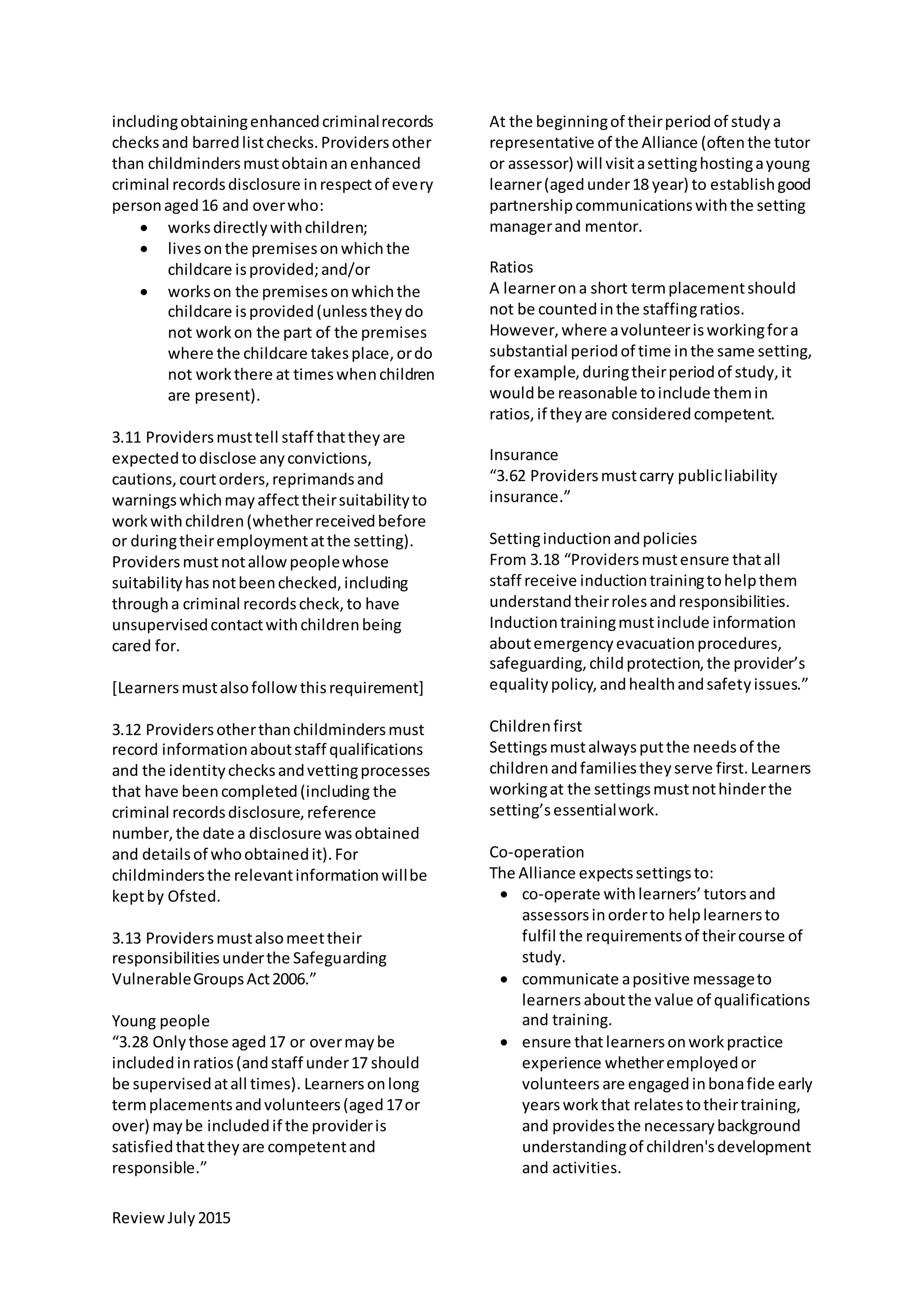 ReviewJuly2015
includingobtainingenhancedcriminalrecords
checksand barredlistchecks.Providersother
than childmindersmustobtainanenhanced
criminal recordsdisclosure inrespectof every
personaged16 and overwho:
 worksdirectlywithchildren;
 livesonthe premisesonwhichthe
childcare isprovided;and/or
 workson the premisesonwhichthe
childcare isprovided(unlesstheydo
not workon the part of the premises
where the childcare takesplace,ordo
not workthere at timeswhenchildren
are present).
3.11 Providersmusttell staff thattheyare
expectedtodisclose anyconvictions,
cautions,courtorders,reprimandsand
warningswhichmayaffecttheirsuitabilityto
workwithchildren(whetherreceivedbefore
or duringtheiremploymentatthe setting).
Providersmustnotallowpeoplewhose
suitabilityhasnotbeenchecked,including
througha criminal recordscheck,to have
unsupervisedcontactwithchildrenbeing
cared for.
[Learnersmustalsofollowthisrequirement]
3.12 Providersotherthanchildmindersmust
record informationaboutstaff qualifications
and the identitychecksandvettingprocesses
that have beencompleted(including the
criminal recordsdisclosure,reference
number,the date a disclosure wasobtained
and detailsof whoobtainedit).For
childmindersthe relevantinformationwillbe
keptby Ofsted.
3.13 Providersmustalsomeettheir
responsibilitiesunderthe Safeguarding
VulnerableGroupsAct2006.”
Young people
“3.28 Onlythose aged17 or overmaybe
includedinratios(andstaff under17 should
be supervisedatall times). Learnersonlong
termplacementsandvolunteers(aged17or
over) maybe includedif the provideris
satisfiedthattheyare competentand
responsible.”
At the beginningof theirperiodof studya
representative of the Alliance (oftenthe tutor
or assessor) will visitasettinghostingayoung
learner(agedunder18 year) to establishgood
partnershipcommunicationswiththe setting
managerand mentor.
Ratios
A learnerona short termplacementshould
not be countedinthe staffingratios.
However,where avolunteerisworkingfora
substantial periodof time inthe same setting,
for example,duringtheirperiodof study,it
wouldbe reasonable toinclude themin
ratios,if theyare consideredcompetent.
Insurance
“3.62 Providersmustcarry publicliability
insurance.”
Settinginductionandpolicies
From 3.18 “Providersmustensure thatall
staff receive inductiontrainingtohelpthem
understandtheirrolesandresponsibilities.
Inductiontrainingmustinclude information
aboutemergencyevacuationprocedures,
safeguarding,childprotection,the provider’s
equalitypolicy,andhealthandsafetyissues.”
Childrenfirst
Settingsmustalwaysputthe needsof the
childrenandfamiliestheyserve first.Learners
workingat the settingsmustnothinderthe
setting’sessentialwork.
Co-operation
The Alliance expectssettingsto:
 co-operate withlearners’tutorsand
assessorsinorderto helplearnersto
fulfil the requirementsof theircourse of
study.
 communicate apositive messageto
learners aboutthe value of qualifications
and training.
 ensure thatlearnersonworkpractice
experience whetheremployedor
volunteers are engagedinbonafide early
yearsworkthat relatestotheirtraining,
and providesthe necessarybackground
understandingof children'sdevelopment
and activities.
 