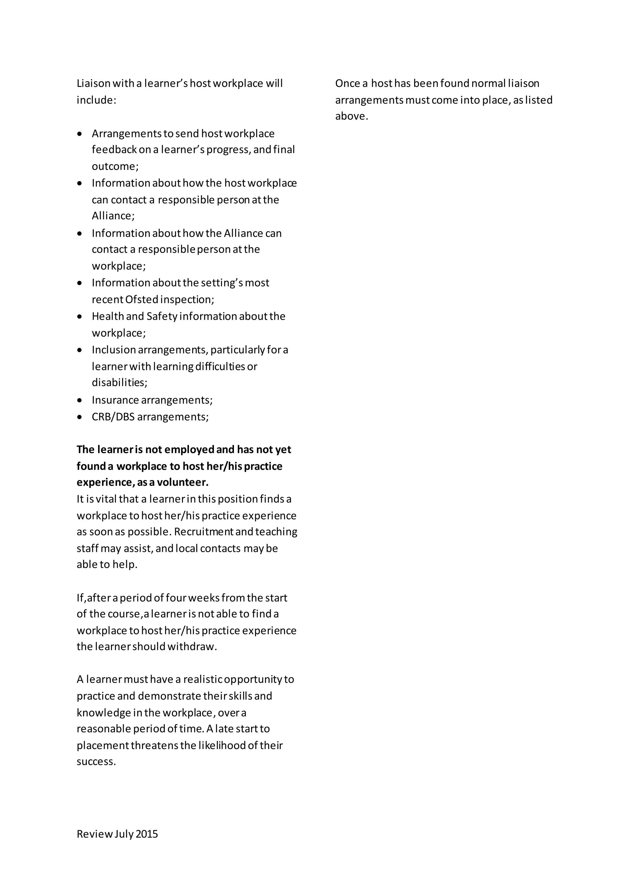 ReviewJuly2015
Liaisonwitha learner’shostworkplace will
include:
 Arrangementstosend hostworkplace
feedbackona learner’sprogress,andfinal
outcome;
 Informationabouthowthe hostworkplace
can contact a responsible personatthe
Alliance;
 Informationabouthowthe Alliance can
contact a responsiblepersonatthe
workplace;
 Information aboutthe setting’smost
recentOfstedinspection;
 Healthand Safetyinformationaboutthe
workplace;
 Inclusionarrangements,particularlyfora
learnerwithlearningdifficultiesor
disabilities;
 Insurance arrangements;
 CRB/DBS arrangements;
The learneris not employedand has not yet
founda workplace to host her/hispractice
experience,asa volunteer.
It isvital that a learnerinthispositionfindsa
workplace tohosther/hispractice experience
as soonas possible. Recruitmentandteaching
staff may assist,andlocal contacts maybe
able to help.
If,afteraperiodof fourweeksfromthe start
of the course,alearnerisnotable to finda
workplace tohosther/hispractice experience
the learnershouldwithdraw.
A learnermusthave a realisticopportunityto
practice and demonstrate theirskillsand
knowledge inthe workplace,overa
reasonable periodof time.A late startto
placementthreatensthe likelihoodof their
success.
Once a hosthas beenfoundnormal liaison
arrangementsmustcome into place,aslisted
above.
 