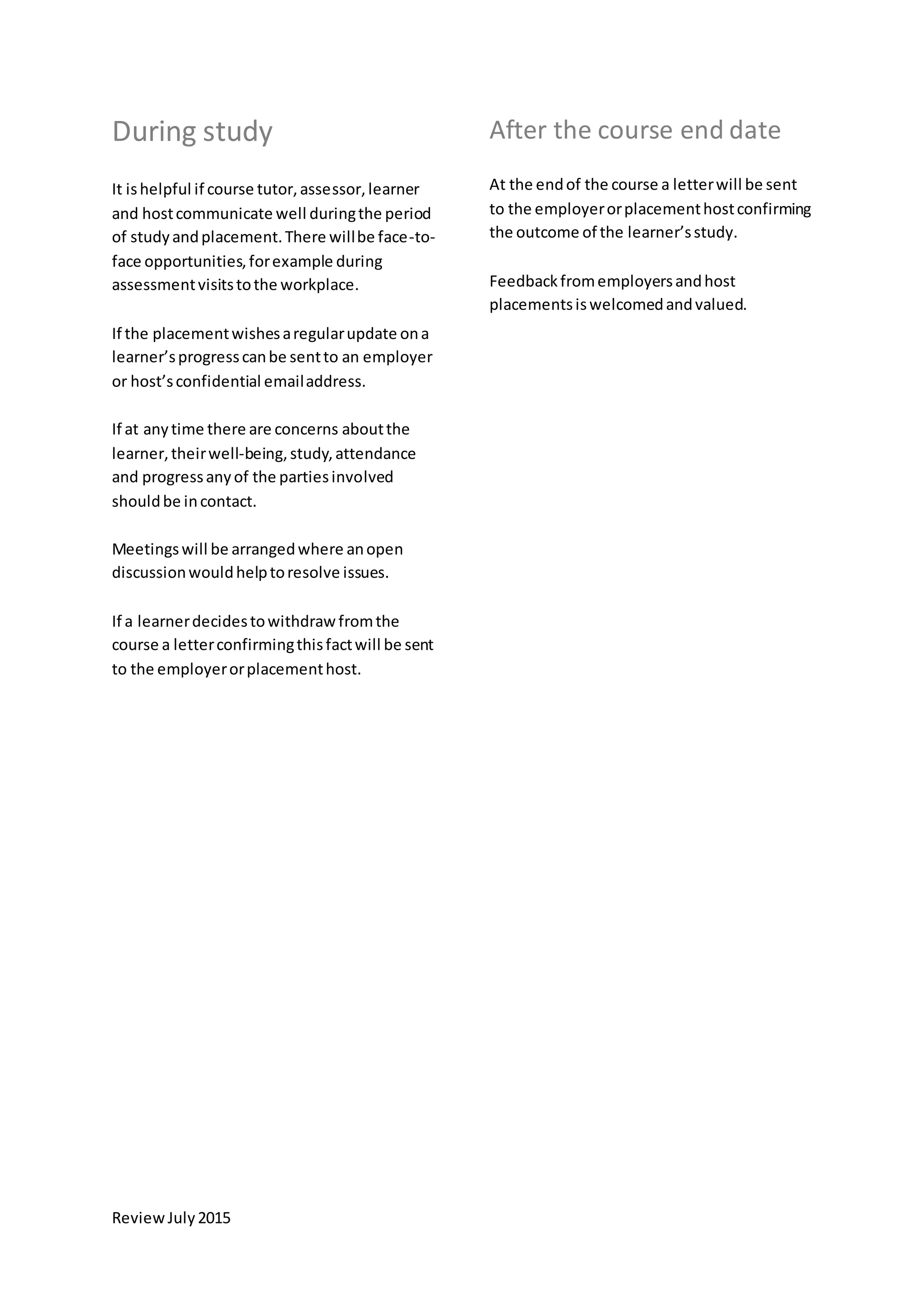 ReviewJuly2015
During study
It ishelpful if course tutor,assessor,learner
and hostcommunicate well duringthe period
of studyandplacement.There willbe face-to-
face opportunities,forexample during
assessmentvisitstothe workplace.
If the placementwishesaregularupdate ona
learner’sprogresscanbe sentto an employer
or host’sconfidential emailaddress.
If at anytime there are concerns aboutthe
learner,theirwell-being,study,attendance
and progressanyof the partiesinvolved
shouldbe incontact.
Meetingswill be arrangedwhere anopen
discussionwouldhelptoresolve issues.
If a learnerdecidestowithdrawfromthe
course a letterconfirmingthisfactwill be sent
to the employerorplacementhost.
After the course end date
At the endof the course a letterwill be sent
to the employerorplacementhostconfirming
the outcome of the learner’sstudy.
Feedbackfromemployersandhost
placementsiswelcomedandvalued.
 