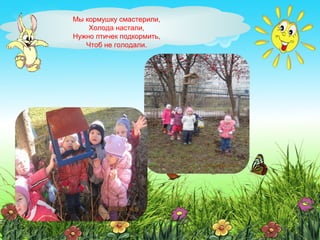 Мы кормушку смастерили,
Холода настали,
Нужно птичек подкормить,
Чтоб не голодали.
 