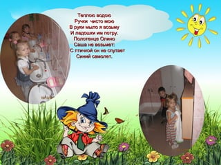 Теплою водоюТеплою водою
Ручки чисто моюРучки чисто мою
В руки мыло я возьмуВ руки мыло я возьму
И ладошки им потру.И ладошки им потру.
Полотенце ОлиноПолотенце Олино
Саша не возьмет:Саша не возьмет:
С С птичкой он не спутаетС С птичкой он не спутает
Синий самолет.Синий самолет.
 