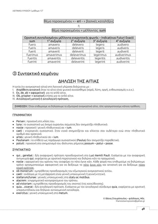 ΛΑΤΙΝΙΚΑ ΛΥΚΕΙΟΥ | μάθημα 13ο
48
θέμα παρακειμένου + - eri - + βασικές καταλήξεις
ή
θέμα παρακειμένου + μέλλοντας sum
Οριστική συντελεσμένου μέλλοντα ενεργητικής φωνής – Indicativus Futuri Exacti
sum 1η
συζυγία 2η
συζυγία 3η
συζυγία 4η
συζυγία
fuero amavero delevero legero audivero
fueris amaveris deleveris legeris audiveris
fuerit amaverit deleverit legerit audiverit
fuerimus amaverimus deleverimus legerimus audiverimus
fueritis amaveritis deleveritis legeritis audiveritis
fuerint amaverint deleverint legerint audiverint
③ Συντακτικό κειμένου
ΔΗΛΩΣΗ ΤΗΣ ΑΙΤΙΑΣ
Η αιτία (το αναγκαστικό αίτιο) στη λατινική γλώσσα δηλώνεται με :
I. Απρόθετη αιτιατική όταν το αίτιο είναι ψυχικό συναίσθημα (χαρά, λύπη, οργή, ενθουσιασμός κ.ο.κ.).
II. Ex, de, ab + αφαιρετική για το απλό αίτιο.
III. Ob, propter + αιτιατική επίσης για το απλό αίτιο.
IV. Αιτιολογική μετοχή ή αιτιολογική πρόταση.
ΓΡΑΜΜΑΤΙΚΗ
 Persen : προσοχή στη κλίση του.
 luna : το ουσιαστικό ως όνομα ουρανίου σώματος δεν σχηματίζει πληθυντικό.
 nocte : προσοχή ! γενική πληθυντικού σε – ium.
 caeli : ετερογενές ουσιαστικό. Στον ενικό σχηματίζεται και κλίνεται σαν ουδέτερο ενώ στον πληθυντικό
αριθμό σαν αρσενικό.
 artes : γενική πληθυντικού σε – ium.
 Paulianam : το επίθετο ως παράγωγο ουσιαστικού (Paulus) δεν σχηματίζει παραθετικά.
 potuit : προσοχή στο σχηματισμό του ιδιότυπου ρήματος possum – potui – posse.
ΣΥΝΤΑΚΤΙΚΟ
 qui…gerebat : δ/α αναφορική πρόταση προσδιοριστική στο Luci Aemili Pauli. Εισάγεται με την αναφορική
αντωνυμία qui, εκφέρεται με οριστική παρατατικού και δηλώνει κάτι το πραγματικό.
 nocte : αφαιρετική του χρόνου που αναφέρει το πότε έγινε κάτι. Κάθε φορά που επιθυμούμε να δηλώσουμε
χρόνο χρησιμοποιούμε αφαιρετική για να δείξουμε το πότε έγινε κάτι και αιτιατική για να δείξουμε πόσο
καιρό κράτησε.
 ob monstrum : εμπρόθετος προσδιορισμός του εξωτερικού αναγκαστικού αιτίου.
 caeli : ανάλογα με τη μετάφραση είναι γενική υποκειμενική ή γενική κτητική.
 stellarum/lunae : γενικές υποκειμενικές στα statu ac motibus.
 alacrem : επιρρηματικό κατηγορούμενο του τρόπου.
 ad victoriam : εμπρόθετος προσδιορισμός του σκοπού (της κατεύθυνσης).
 quia…vicerat : δ/α αιτιολογική πρόταση. Εισάγεται με τον αιτιολογικό σύνδεσμο quia, εκφέρεται με οριστική
υπερσυντέλικου και δηλώνει αντικειμενική αιτιολογία.
 exercitus : γενική υποκειμενική στο metum.
© Θάνος Σταυρόπουλος – φιλόλογος, MSc.
thanosstavropoulos@yahoo.gr
ΣΗΜΕΙΩΣΗ : Όταν επιθυμούμε να δηλώσουμε το εξωτερικό αναγκαστικό αίτιο, τότε χρησιμοποιούμε κάποια πρόθεση.
 
