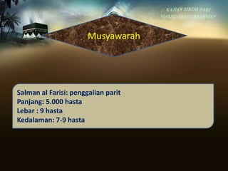 Musyawarah
Salman al Farisi: penggalian parit
Panjang: 5.000 hasta
Lebar : 9 hasta
Kedalaman: 7-9 hasta
 